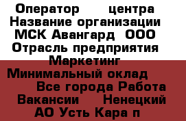 Оператор Call-центра › Название организации ­ МСК Авангард, ООО › Отрасль предприятия ­ Маркетинг › Минимальный оклад ­ 30 000 - Все города Работа » Вакансии   . Ненецкий АО,Усть-Кара п.